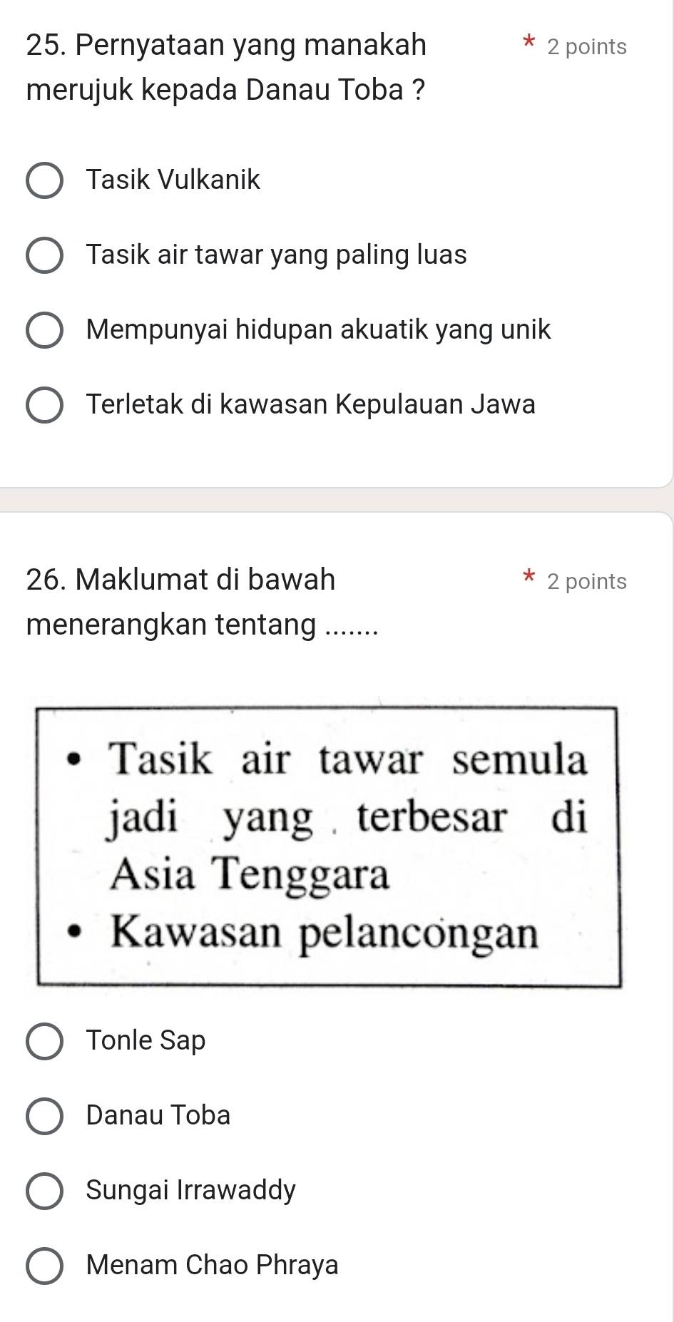 Pernyataan yang manakah 2 points
merujuk kepada Danau Toba ?
Tasik Vulkanik
Tasik air tawar yang paling luas
Mempunyai hidupan akuatik yang unik
Terletak di kawasan Kepulauan Jawa
26. Maklumat di bawah 2 points
menerangkan tentang .......
Tasik air tawar semula
jadi yang terbesar di
Asia Tenggara
Kawasan pelancongan
Tonle Sap
Danau Toba
Sungai Irrawaddy
Menam Chao Phraya