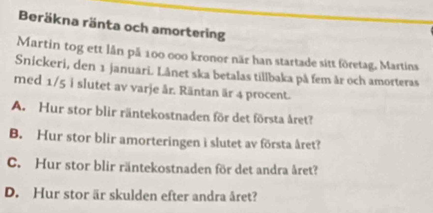 Beräkna ränta och amortering
Martin tog ett lần på 100 000 kronor när han startade sitt företag, Martins
Snickeri, den 1 januari. Lânet ska betalas tillbaka på fem år och amorteras
med 1/5 i slutet av varje år. Räntan är 4 procent.
A. Hur stor blir räntekostnaden för det första året?
B. Hur stor blir amorteringen i slutet av första året?
C. Hur stor blir räntekostnaden för det andra året?
D. Hur stor är skulden efter andra året?