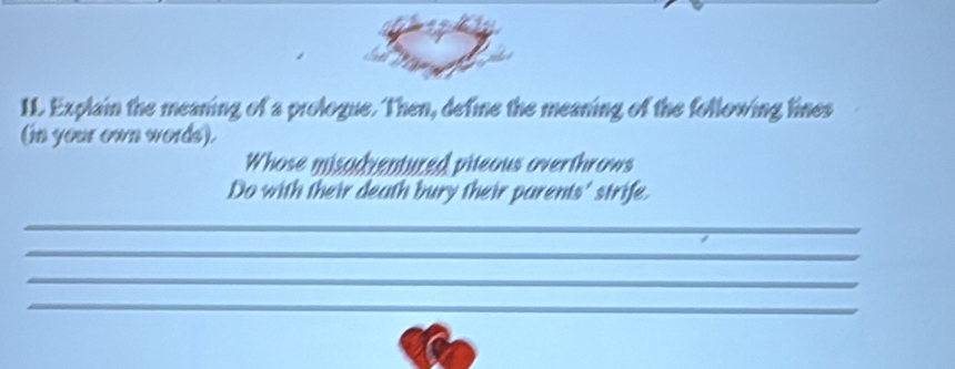 IL. Explain the meaning of a prologue. Then, define the meaning of the following lines 
(in your own words). 
Whose misadventured pileous overthrows 
Do with their death bury their parents' strife. 
_ 
_ 
_ 
_