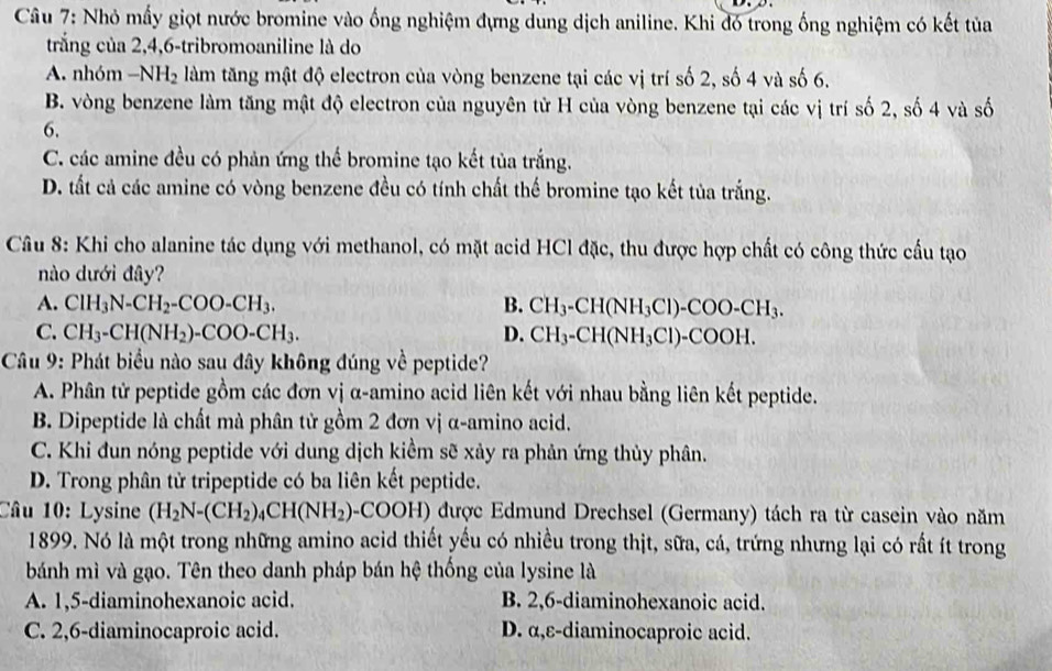 Nhỏ mấy giọt nước bromine vào ống nghiệm đựng dung dịch aniline. Khi đó trong ống nghiệm có kết tủa
trắng của 2,4,6-tribromoaniline là do
A. nhóm -NH_2 làm tăng mật độ electron của vòng benzene tại các vị trí số 2, số 4 và số 6.
B. vòng benzene làm tăng mật độ electron của nguyên tử H của vòng benzene tại các vị trí số 2, số 4 và số
6.
C. các amine đều có phản ứng thể bromine tạo kết tủa trắng.
D. tất cả các amine có vòng benzene đều có tính chất thế bromine tạo kết tủa trắng.
Câu 8: Khi cho alanine tác dụng với methanol, có mặt acid HCl đặc, thu được hợp chất có công thức cầu tạo
nào dưới đây?
A. ClH_3N-CH_2-COO-CH_3. B. CH_3-CH(NH_3Cl)-COO-CH_3.
C. CH_3-CH(NH_2)-COO-CH_3. D. CH_3-CH(NH_3Cl)-COOH.
Câu 9: Phát biểu nào sau đây không đúng về peptide?
A. Phân tử peptide gồm các đơn vị α-amino acid liên kết với nhau bằng liên kết peptide.
B. Dipeptide là chất mà phân tử gồm 2 đơn vị α-amino acid.
C. Khi đun nóng peptide với dung dịch kiểm sẽ xảy ra phản ứng thủy phân.
D. Trong phân tử tripeptide có ba liên kết peptide.
Câu 10: Lysine (H_2N-(CH_2)_4CH(NH_2)-COOH) được Edmund Drechsel (Germany) tách ra từ casein vào năm
1899. Nó là một trong những amino acid thiết yếu có nhiều trong thịt, sữa, cá, trứng nhưng lại có rất ít trong
bánh mì và gạo. Tên theo danh pháp bán hệ thống của lysine là
A. 1,5-diaminohexanoic acid. B. 2,6-diaminohexanoic acid.
C. 2,6-diaminocaproic acid. D. α,ε-diaminocaproic acid.