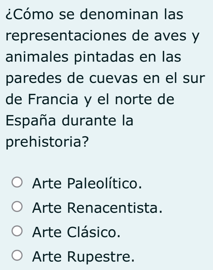 ¿Cómo se denominan las
representaciones de aves y
animales pintadas en las
paredes de cuevas en el sur
de Francia y el norte de
España durante la
prehistoria?
Arte Paleolítico.
Arte Renacentista.
Arte Clásico.
Arte Rupestre.