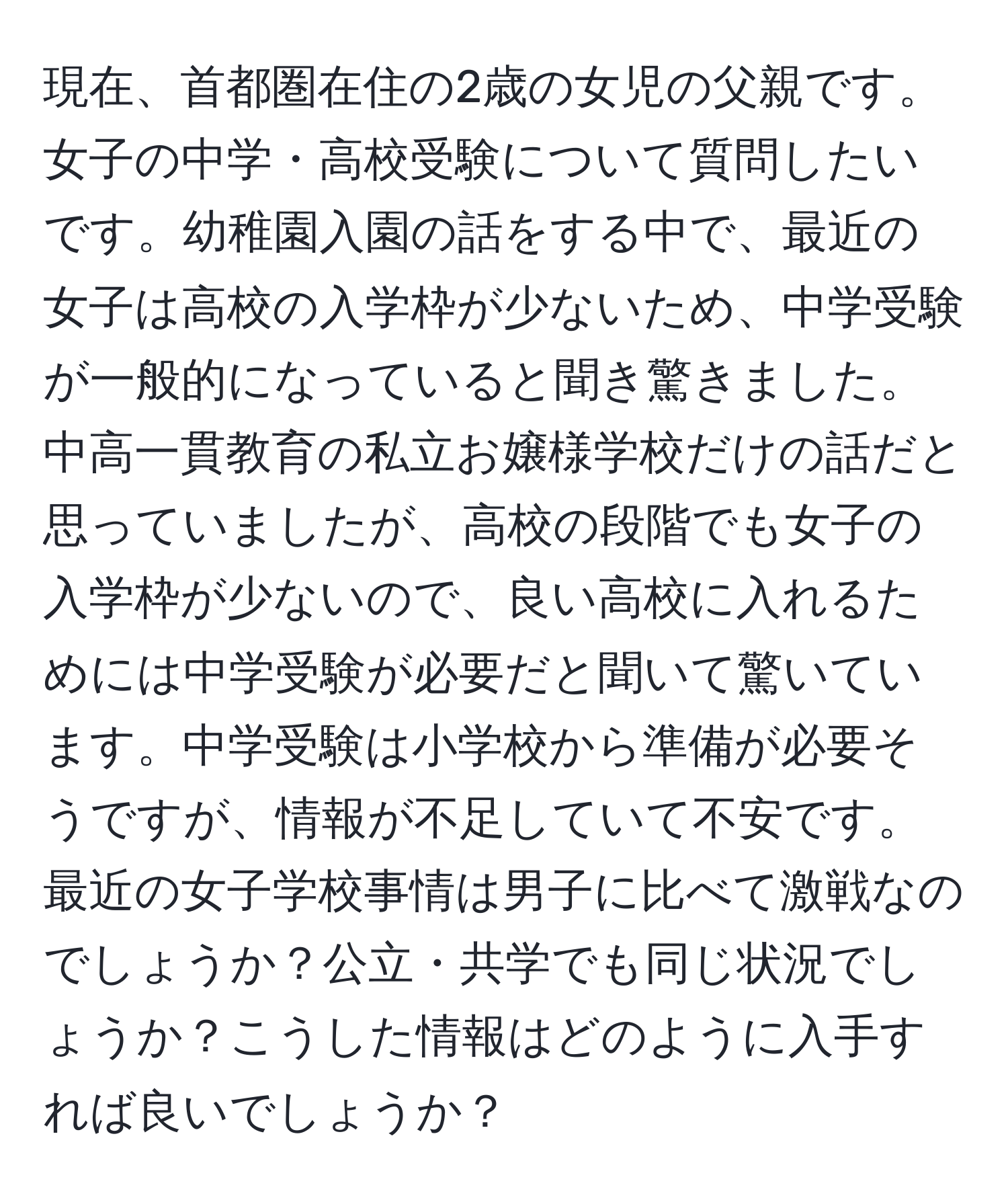 現在、首都圏在住の2歳の女児の父親です。女子の中学・高校受験について質問したいです。幼稚園入園の話をする中で、最近の女子は高校の入学枠が少ないため、中学受験が一般的になっていると聞き驚きました。中高一貫教育の私立お嬢様学校だけの話だと思っていましたが、高校の段階でも女子の入学枠が少ないので、良い高校に入れるためには中学受験が必要だと聞いて驚いています。中学受験は小学校から準備が必要そうですが、情報が不足していて不安です。最近の女子学校事情は男子に比べて激戦なのでしょうか？公立・共学でも同じ状況でしょうか？こうした情報はどのように入手すれば良いでしょうか？