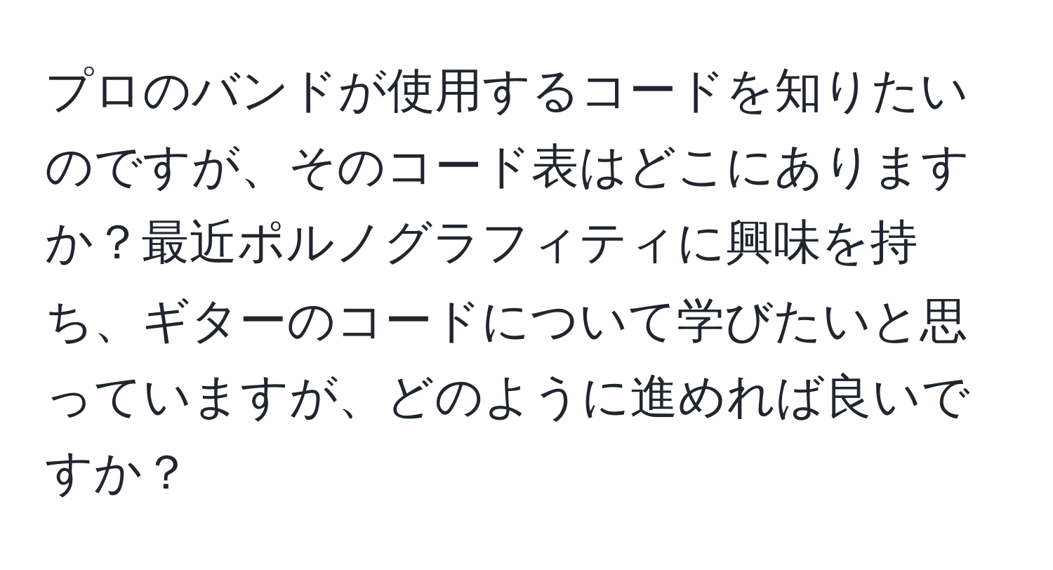 プロのバンドが使用するコードを知りたいのですが、そのコード表はどこにありますか？最近ポルノグラフィティに興味を持ち、ギターのコードについて学びたいと思っていますが、どのように進めれば良いですか？