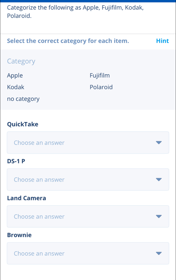 Categorize the following as Apple, Fujifilm, Kodak,
Polaroid.
Select the correct category for each item. Hint
Category
Apple Fujifilm
Kodak Polaroid
no category
QuickTake
Choose an answer
DS-1 P
Choose an answer
Land Camera
Choose an answer
Brownie
Choose an answer