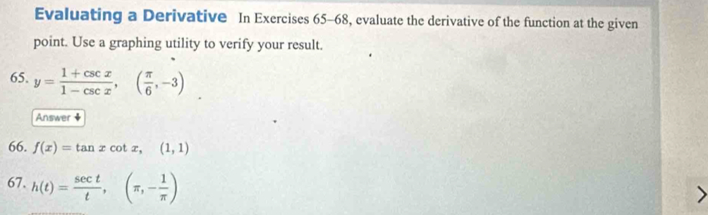 Evaluating a Derivative In Exercises 65-68, evaluate the derivative of the function at the given
point. Use a graphing utility to verify your result.
65. y= (1+csc x)/1-csc x ,( π /6 ,-3)
Answer ◆
66. f(x)=tan xcot x, (1,1)
67. h(t)= sec t/t , (π ,- 1/π  )