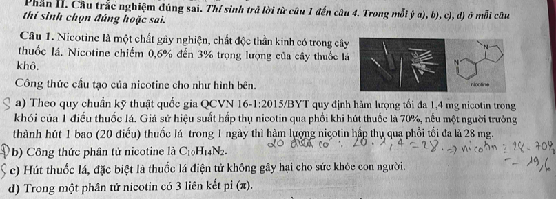 Phần II. Câu trắc nghiệm đúng sai. Thí sinh trả lời từ câu 1 đến câu 4. Trong mỗi ý a), b), c), d) ở mỗi câu 
thí sinh chọn đúng hoặc sai. 
Câu 1. Nicotine là một chất gây nghiện, chất độc thần kinh có trong cây 
thuốc lá. Nicotine chiếm 0, 6% đến 3% trọng lượng của cây thuốc l 
khô. 
Công thức cấu tạo của nicotine cho như hình bên. 
a) Theo quy chuẩn kỹ thuật quốc gia QCVN 16-1 :20 15/BYT quy định hàm lượng tối đa 1,4 mg nicotin trong 
khói của 1 điểu thuốc lá. Giả sử hiệu suất hấp thụ nicotin qua phổi khi hút thuốc là 70%, nếu một người trưởng 
thành hút 1 bao (20 điểu) thuốc lá trong 1 ngày thì hàm lượng nicotin hập thụ qua phổi tối đa là 28 mg. 
b) Công thức phân tử nicotine là C_10H_14N_2. 
c) Hút thuốc lá, đặc biệt là thuốc lá điện tử không gây hại cho sức khỏe con người. 
d) Trong một phân tử nicotin có 3 liên kết pi (π).