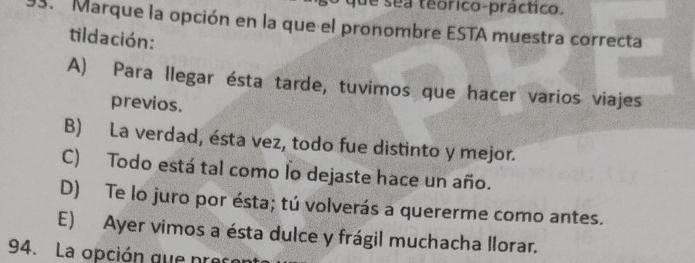 que sea teorico-práctico.
93. Marque la opción en la que el pronombre ESTA muestra correcta
tildación:
A) Para llegar ésta tarde, tuvimos que hacer varios viajes
previos.
B) La verdad, ésta vez, todo fue distinto y mejor.
C) Todo está tal como lo dejaste hace un año.
D) Te lo juro por ésta; tú volverás a quererme como antes.
E) Ayer vimos a ésta dulce y frágil muchacha llorar.
94. La opción que precor