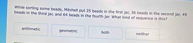 While sorting some beads, Mitchell put 25 beads in the first jar, 36 beads in the second jar, 49
beads in the third jar, and 64 beads in the fourth jar. What kind of sequence is this?
arithmetic geometric both neither