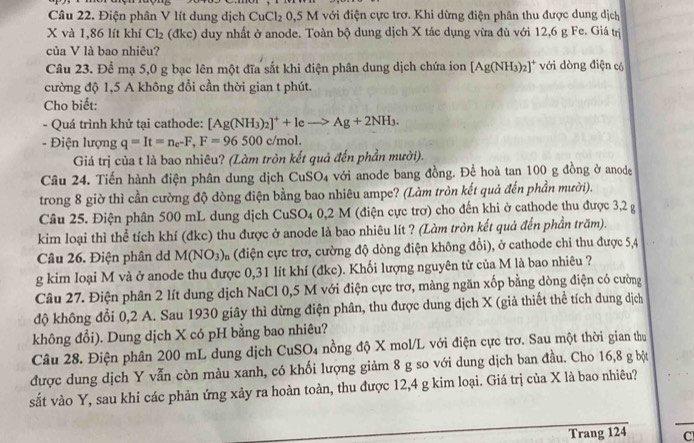 Điện phân V lít dung dịch CuCl_2 0,5 M với điện cực trơ. Khi dừng điện phân thu được dung dịch
X và 1,86 lít khí Cl_2 (đkc) duy nhất ở anode. Toàn bộ dung dịch X tác dụng vừa đù với 12,6 g Fe. Giá trị
của V là bao nhiêu?
Câu 23. Để mạ 5,0 g bạc lên một đĩa sắt khi điện phân dung dịch chứa ion [Ag(NH_3)_2]^+ với dòng điện có
cường độ 1,5 A không đổi cần thời gian t phút.
Cho biết:
- Quá trình khử tại cathode: [Ag(NH_3)_2]^++leto Ag+2NH_3.
- Điện lượng q=It=n_e-F,F=96500c/mol.
Giá trị của t là bao nhiêu? (Làm tròn kết quả đến phần mười).
Câu 24. Tiến hành điện phân dung dịch CuSO_4 với anode bang đồng. Để hoà tan 100 g đồng ở anode
trong 8 giờ thì cần cường độ dòng điện bằng bao nhiêu ampe? (Làm tròn kết quả đến phần mười).
Câu 25. Điện phân 500 mL dung dịch CuSO_4 0,2 :  M (điện cực trơ) cho đến khi ở cathode thu được 3,2 g
kim loại thì thể tích khí (đkc) thu được ở anode là bao nhiêu lít ? (Làm tròn kết quả đến phần trăm).
Câu 26. Điện phân dd M(NO_3) m (điện cực trơ, cường độ dòng điện không đổi), ở cathode chỉ thu được 5,4
g kim loại M và ở anode thu được 0,31 lít khí (đkc). Khối lượng nguyên tử của M là bao nhiêu ?
Câu 27. Điện phân 2 lít dung dịch NaCl 0,5 M với điện cực trơ, màng ngăn xốp bằng dòng điện có cường
độ không đổi 0,2 A. Sau 1930 giây thì dừng điện phân, thu được dung dịch X (giả thiết thể tích dung dịch
không đổi). Dung dịch X có pH bằng bao nhiêu?
Câu 28. Điện phân 200 mL dung dịch CuSO4 nồng độ X mol/L với điện cực trơ. Sau một thời gian thu
được dung dịch Y vẫn còn màu xanh, có khối lượng giảm 8 g so với dung dịch ban đầu. Cho 16,8 g bột
sắt vào Y, sau khi các phản ứng xảy ra hoàn toàn, thu được 12,4 g kim loại. Giá trị của X là bao nhiêu?
Trang 124 C