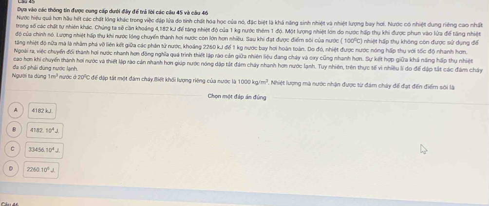 Cau 45
Dựa vào các thông tin được cung cấp dưới đây để trả lời các câu 45 và câu 46
Nước hiệu quả hơn hầu hết các chất lỏng khác trong việc dập lửa do tính chất hóa học của nó, đặc biệt là khả năng sinh nhiệt và nhiệt lượng bay hơi. Nước có nhiệt dung riêng cao nhất
trong số các chất tự nhiên khác. Chúng ta sẽ cần khoảng 4,182 kJ để tăng nhiệt độ của 1 kg nước thêm 1 độ. Một lượng nhiệt lớn do nước hấp thụ khi được phun vào lứa để tăng nhiệt
độ của chính nó. Lượng nhiệt hấp thụ khi nước lỏng chuyển thành hơi nước còn lớn hơn nhiều. Sau khi đạt được điểm sôi của nước (100^0C) I nhiệt hấp thụ không còn được sử dụng để
tăng nhiệt độ nữa mà là nhằm phá vỡ liên kết giữa các phân tử nước, khoảng 2260 kJ đế 1 kg nước bay hơi hoàn toàn. Do đó, nhiệt được nước nóng hấp thụ với tốc độ nhanh hơn.
Ngoài ra, việc chuyến đổi thành hơi nước nhanh hơn đồng nghĩa quá trình thiết lập rào cản giữa nhiên liệu đang cháy và oxy cũng nhanh hơn. Sự kết hợp giữa khá năng hấp thụ nhiệt
cao hơn khi chuyến thành hơi nước và thiết lập rào cản nhanh hơn giúp nước nóng dập tắt đám cháy nhanh hơn nước lạnh. Tuy nhiên, trên thực tế vì nhiều lí do để dập tắt các đám cháy
đa số phải dùng nước lạnh.
Người ta dùng 1m^3 nước ở 20^0C để dập tất một đám cháy.Biết khối lượng riêng của nước là 1000kg/m^3 Nhiệt lượng mà nước nhận được từ đám cháy đế đạt đến điểm sôi là
Chọn một đáp án đúng
A 4182 kJ.
B 4182.10^4J.
C 33456.10^4J.
D 2260.10^6J.
Câu 46