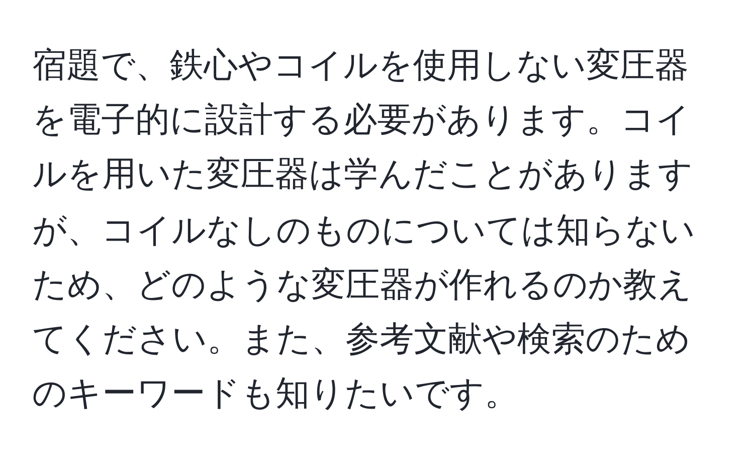 宿題で、鉄心やコイルを使用しない変圧器を電子的に設計する必要があります。コイルを用いた変圧器は学んだことがありますが、コイルなしのものについては知らないため、どのような変圧器が作れるのか教えてください。また、参考文献や検索のためのキーワードも知りたいです。