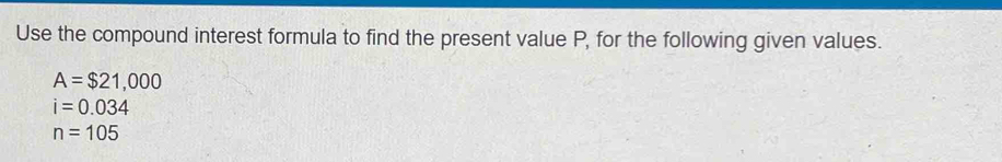 Use the compound interest formula to find the present value P, for the following given values.
A=$21,000
i=0.034
n=105