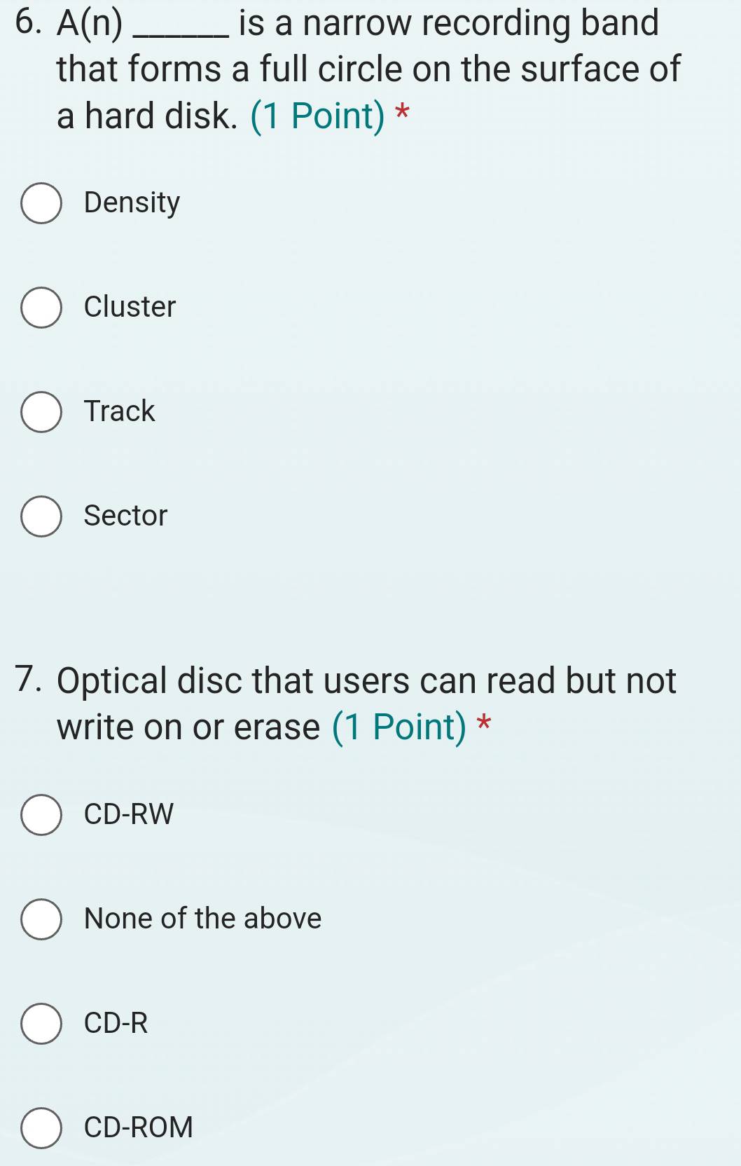 A(n) _is a narrow recording band
that forms a full circle on the surface of
a hard disk. (1 Point) *
Density
Cluster
Track
Sector
7. Optical disc that users can read but not
write on or erase (1 Point) *
CD-RW
None of the above
CD-R
CD-ROM