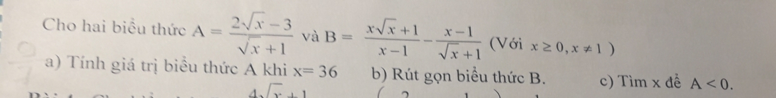 Cho hai biểu thức A= (2sqrt(x)-3)/sqrt(x)+1  và B= (xsqrt(x)+1)/x-1 - (x-1)/sqrt(x)+1  (Với x≥ 0,x!= 1)
a) Tính giá trị biểu thức A khi x=36 b) Rút gọn biểu thức B. A<0</tex>.
4sqrt(x)+1
c) Tìm x đề