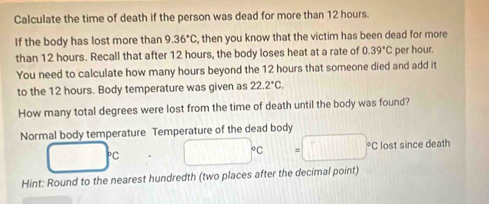 Calculate the time of death if the person was dead for more than 12 hours. 
If the body has lost more than 9.36°C , then you know that the victim has been dead for more 
than 12 hours. Recall that after 12 hours, the body loses heat at a rate of 0.39°C per hour. 
You need to calculate how many hours beyond the 12 hours that someone died and add it 
to the 12 hours. Body temperature was given as 22.2°C. 
How many total degrees were lost from the time of death until the body was found? 
Normal body temperature Temperature of the dead body
□°C
□°C =□°C lost since death 
Hint: Round to the nearest hundredth (two places after the decimal point)