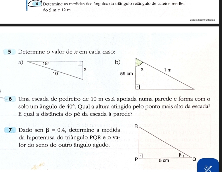 Determine as medidas dos ângulos do triângulo retângulo de catetos medin-
do 5 m e 12 m.
Digitalizado com CamScanner
5 Determine o valor de x em cada caso:
a) 
6 Uma escada de pedreiro de 10 m está apoiada numa parede e forma com o
solo um ângulo de 40°. Qual a altura atingida pelo ponto mais alto da escada?
E qual a distância do pé da escada à parede?
7 Dado sen beta =0,4 , determine a medida
da hipotenusa do triângulo PQR e o va-
lor do seno do outro ângulo agudo.