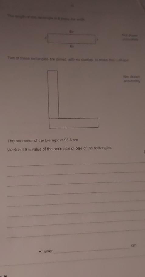 This length of tas reciongle is 6 smes the with 
z 
ta 
Tws of these rectangies are joined, with no overlap, to make this L -shape 
Not drawn 
accuraley 
The perimeter of the L -shape is 98.8 cm
Work out the value of the perimeter of one of the rectangles 
_ 
_ 
_ 
_ 
_ 
_ 
_ 
_ 
_
cm
Answer