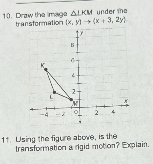 Draw the image △ LKM under the 
transformation (x,y)to (x+3,2y). 
11. Using the figure above, is the 
transformation a rigid motion? Explain.