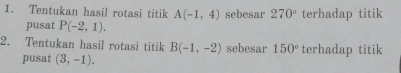 Tentukan hasil rotasi titik A(-1,4) sebesar 270° terhadap titik 
pusat P(-2,1). 
2. Tentukan hasil rotasi titik B(-1,-2) sebesar 150° terhadap titik 
pusat (3,-1).