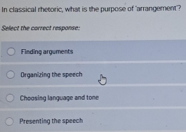 In classical rhetoric, what is the purpose of 'arrangement'?
Select the carrect response:
Finding arguments
Organizing the speech
Choosing language and tone
Presenting the speech