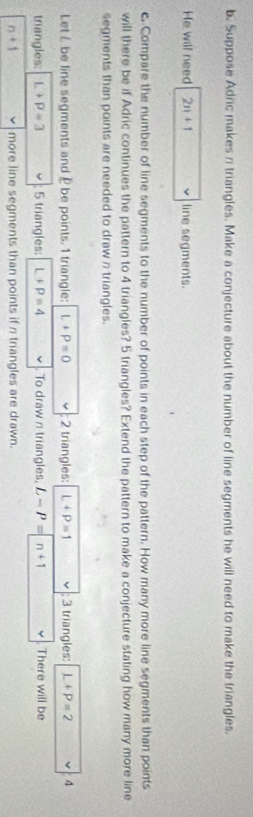 Suppose Adric makes n triangles. Make a conjecture about the number of line segments he will need to make the triangles. 
He will need 2n+1 line segments. 
c. Compare the number of line segments to the number of points in each step of the pattern. How many more line segments than points 
will there be if Adric continues the pattern to 4 triangles? 5 triangles? Extend the pattern to make a conjecture stating how many more line 
segments than points are needed to draw n triangles. 
Let L be line segments and be points. 1 triangle: L+P=0 2 triangles: L+P=1; 3 triangles: L+P=2 A 
trangles: L+P=3; 5 triangles: L+P=4 To draw n triangles, L-P=n+1 There will be
n+1 more line segments than points if n triangles are drawn.