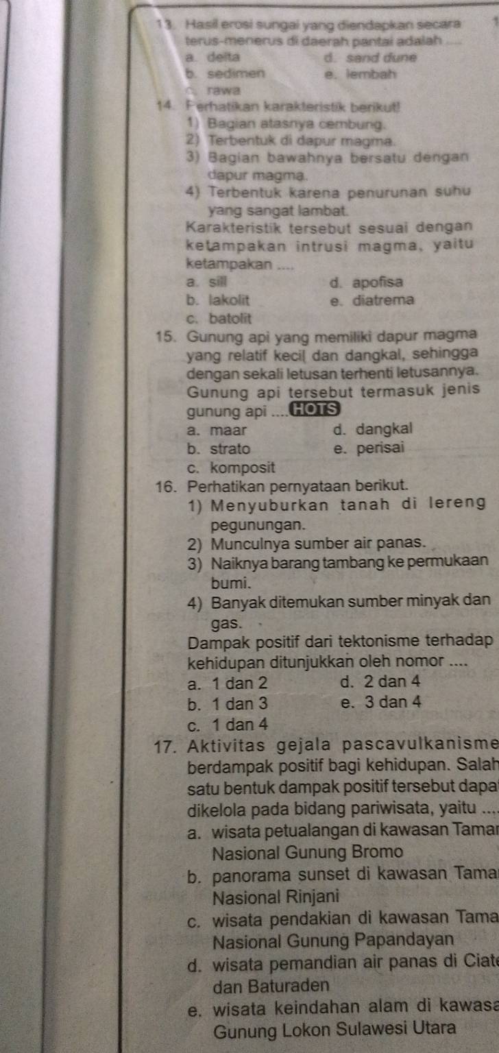 Hasil erosi sungai yang diendapkan secara .
terus-menerus di daerah pantai adalah_
a. deita d. sand dune
b. sedimen e. lembah
C. rawa
14. Ferhatikan karakteristik berikut!
1) Bagian atasnya cembung.
2) Terbentuk di dapur magma.
3) Bagian bawahnya bersatu dengan
dapur magma.
4) Terbentuk karena penurunan suhu
yang sangat lambat.
Karakteristik tersebut sesuai dengan
ketampakan intrusi magma, yaitu
ketampakan_
a. sill d. apofisa
b. lakolit e.diatrema
c. batolit
15. Gunung api yang memiliki dapur magma
yang relatif kecil dan dangkal, sehingga
dengan sekali letusan terhenti letusannya.
Gunung api tersebut termasuk jenis
gunung api ....HOTS
a. maar d. dangkal
b. strato e. perisai
c. komposit
16. Perhatikan pernyataan berikut.
1) Menyuburkan tanah di lereng
pegunungan.
2) Munculnya sumber air panas.
3) Naiknya barang tambang ke permukaan
bumi.
4) Banyak ditemukan sumber minyak dan
gas.
Dampak positif dari tektonisme terhadap
kehidupan ditunjukkan oleh nomor ....
a. 1 dan 2 d. 2 dan 4
b. 1 dan 3 e. 3 dan 4
c. 1 dan 4
17. Aktivitas gejala pascavulkanisme
berdampak positif bagi kehidupan. Salah
satu bentuk dampak positif tersebut dapa
dikelola pada bidang pariwisata, yaitu ...
a. wisata petualangan di kawasan Tamar
Nasional Gunung Bromo
b. panorama sunset di kawasan Tama
Nasional Rinjani
c. wisata pendakian di kawasan Tama
Nasional Gunung Papandayan
d. wisata pemandian air panas di Ciat
dan Baturaden
e. wisata keindahan alam di kawasa
Gunung Lokon Sulawesi Utara