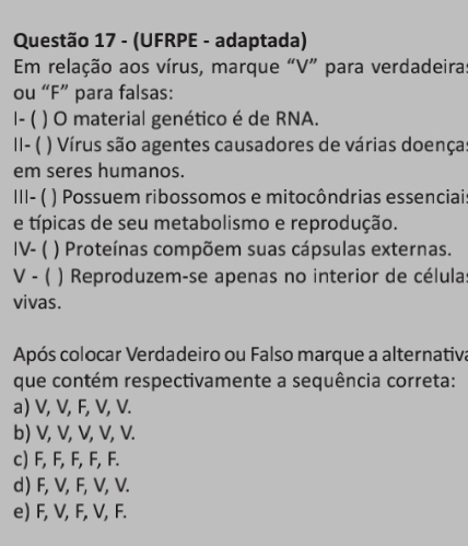 (UFRPE - adaptada)
Em relação aos vírus, marque “V” para verdadeira:
ou “F” para falsas:
1- ( ( ) O material genético é de RNA.
||- ( ( ) Vírus são agentes causadores de várias doenças
em seres humanos.
|||- ( ) Possuem ribossomos e mitocôndrias essenciai
e típicas de seu metabolismo e reprodução.
IV- ( ) Proteínas compõem suas cápsulas externas.
V - ( ) Reproduzem-se apenas no interior de célula
vivas.
Após colocar Verdadeiro ou Falso marque a alternativa
que contém respectivamente a sequência correta:
a) V, V, F, V, V.
b) V, V, V, V, V.
c) F, F, F, F, F.
d) F, V, F, V, V.
e) F, V, F, V, F.