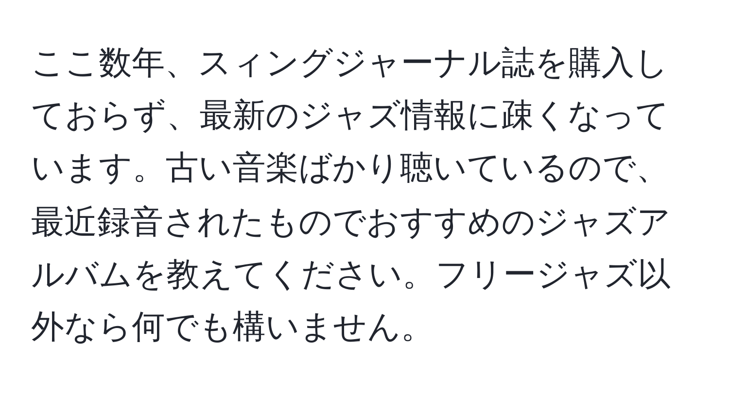 ここ数年、スィングジャーナル誌を購入しておらず、最新のジャズ情報に疎くなっています。古い音楽ばかり聴いているので、最近録音されたものでおすすめのジャズアルバムを教えてください。フリージャズ以外なら何でも構いません。