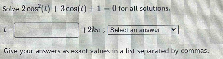 Solve 2cos^2(t)+3cos (t)+1=0 for all solutions.
t=□ +2kπ; Select an answer 
Give your answers as exact values in a list separated by commas.