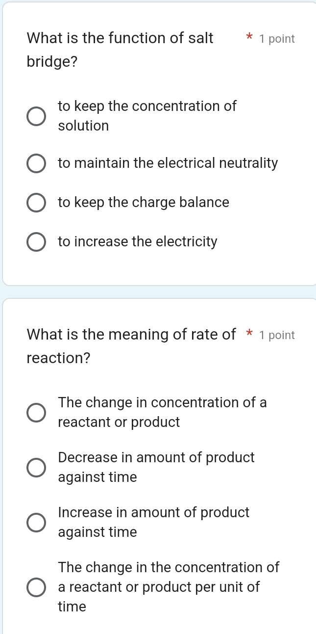 What is the function of salt 1 point
bridge?
to keep the concentration of
solution
to maintain the electrical neutrality
to keep the charge balance
to increase the electricity
What is the meaning of rate of * 1 point
reaction?
The change in concentration of a
reactant or product
Decrease in amount of product
against time
Increase in amount of product
against time
The change in the concentration of
a reactant or product per unit of
time