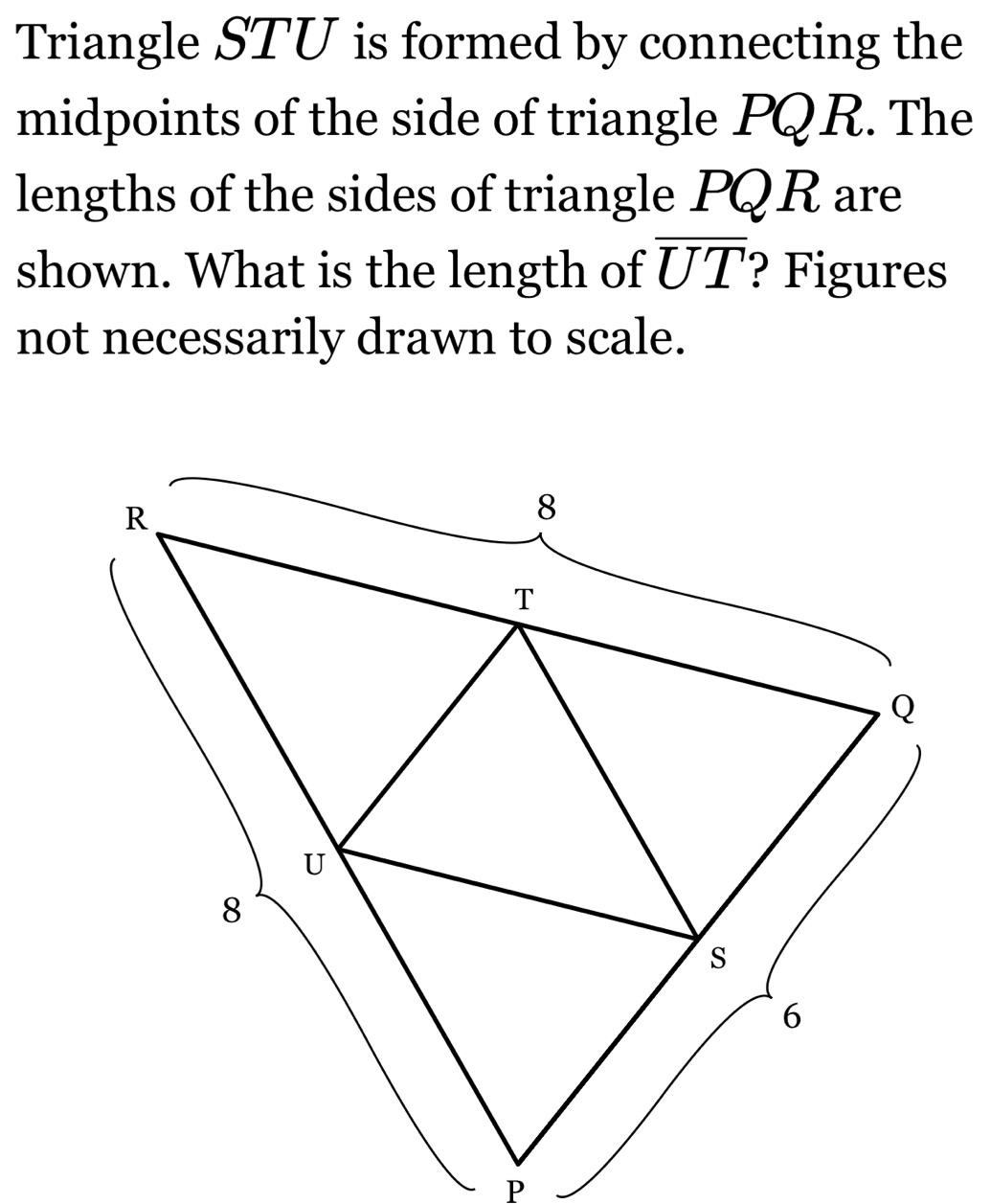 Triangle STU is formed by connecting the 
midpoints of the side of triangle PQ R. The 
lengths of the sides of triangle PQR are 
shown. What is the length of overline UT ? Figures 
not necessarily drawn to scale.