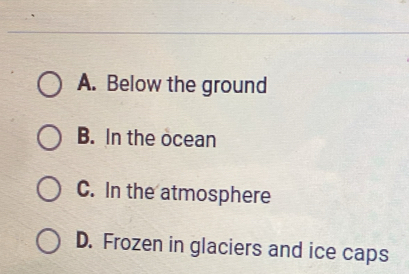 A. Below the ground
B. In the ocean
C. In the atmosphere
D. Frozen in glaciers and ice caps