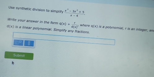 Use synthetic division to simplify  (x^3-3x^2+5)/x-4 . 
Write your answer in the form q(x)+ r/d(x)  , where q(x) is a polynomial, r is an integer, an
d(x) is a linear polynomial. Simplify any fractions. 
Submit