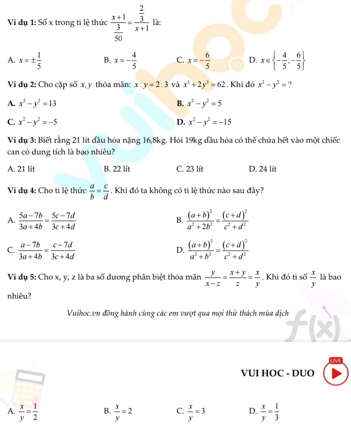 Ví dụ 1: Số x trong tỉ lệ thức frac x+1 3/50 =frac  2/3 x+1 là:
A. x=±  1/5  x=- 4/5  C. x=- 6/5  D. x∈  - 4/5 ;- 6/5 
B.
Ví dụ 2: Cho cặp số x, y thỏa mãn: x:y=2:3 và x^3+2y^3=62. Khi đó x^2-y^2=
A. x^2-y^2=13 B. x^2-y^2=5
C. x^2-y^2=-5 D. x^2-y^2=-15
Ví dụ 3: Biết rằng 21 lít đầu hỏa nặng 16,8kg. Hỏi 19kg đầu hỏa có thể chứa hết vào một chiếc
can có dung tích là bao nhiêu?
A. 21 lít B. 22 lít C. 23 lít D. 24 lít
Ví dụ 4: Cho tỉ lệ thức  a/b = c/d . Khi đó ta không có tỉ lệ thức nào sau đây?
A.  (5a-7b)/3a+4b = (5c-7d)/3c+4d  frac (a+b)^2a^2+2b^2=frac (c+d)^2c^2+d^2
B.
C.  (a-7b)/3a+4b = (c-7d)/3c+4d  frac (a+b)^2a^2+b^2=frac (c+d)^2c^2+d^2
D.
Ví dụ 5: Cho x, y, z là ba số dương phân biệt thỏa mãn  y/x-z = (x+y)/z = x/y . Khi đó tỉ số  x/y  là bao
nhiêu?
Vuihoc.vn đồng hành cùng các em vượt qua mọi thử thách mùa dịch
LIVE
VUI HOC - DUO
A.  x/y = 1/2   x/y =2 C.  x/y =3 D.  x/y = 1/3 
B.