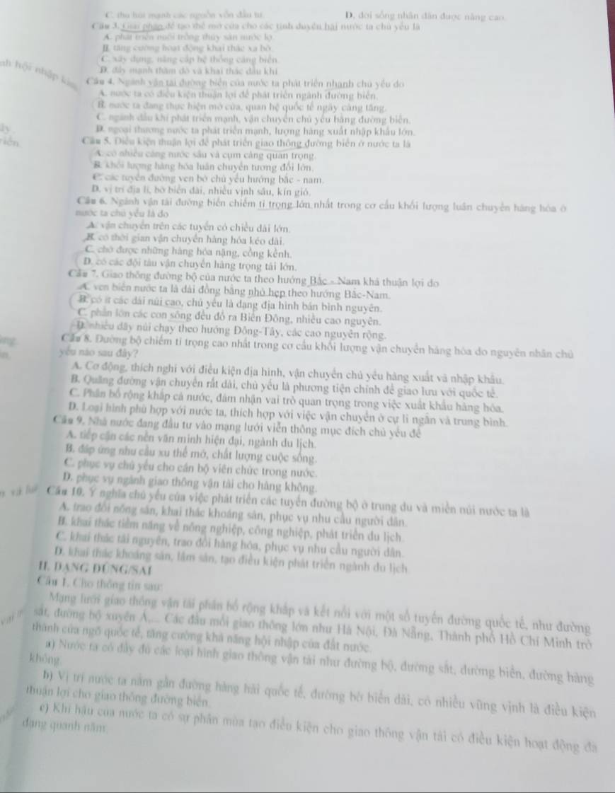 C. thu húi mạnh các ngoồn vôn đầu tư D. đời sống nhân dân được năng cao
Cầu 3. Gai phạn để tạo thể mở của cho các tinh duyền hai nước ta chủ yêu là
A. phát triển niôi trởng thủy sản mưộc lợ
I tăng cường hoại động khai thác xa hồ
C xây dựng, năng cập hệ thống cáng biên
D. đây mạnh thăm đô và khai thác đầu khi
ah h(x) T nhập kia Câm 4. Ngành vận tại đường biển của nước ta phát triển nhạnh chủ yểu do
A nước ta có điều kiện thuận lợi để phát triển ngành đường biên,
B nước ta đang thực hiện mở cửa, quan hệ quốc tế ngày cáng tăng.
C. ngành đầu khí phát triển mạnh, vận chuyên chủ yếu bằng đường biên.
ly D. ngoại thương nước ta phát triển mạnh, lượng hàng xuất nhập khẩu lớn
niên Cầu S. Điều kiện thuận lợi để phát triển giao thông đưỡng biển ở nước ta là
A có nhiều cáng nước sâu và cụm cảng quan trọng
& khối lượng hàng hóa luân chuyển tương đổi lớn.
C các tuyển đường ven bờ chủ yểu hướng bắc - nam.
D. vị trí địa lí, bờ biển đài, nhiều vịnh sầu, kín gió.
Câu 6. Ngành vận tài đường biển chiếm tỉ trọng lớn nhất trong cơ cầu khối lượng luân chuyên hàng hóa ở
nước ta chủ yểu là đo
A vận chuyển trên các tuyển có chiều dài lớn
B có thời gian vận chuyển hàng hóa kéo dài.
C. cho được những hàng hóa nặng, cổng kểnh.
D. có các đội tàu vận chuyển hàng trọng tái lớn.
Cầu 7. Giao thống đường bộ của nước ta theo hướng Bắc - Nam khả thuận lợi do
A ven biển nước ta là dài đồng bằng nhỏ hẹp theo hướng Bắc-Nam.
B có ít các dài núi cao, chủ yếu là dạng địa hình bản bình nguyên.
C. phần lớn các con sông đều đồ ra Biến Đông, nhiều cao nguyên.
D. nhiều dãy núi chạy theo hướng Đông-Tây, các cao nguyễn rộng.
ng Cầu 8. Đường bộ chiếm tỉ trọng cao nhất trong cơ cầu khối lượng vận chuyển hàng hóa do nguyên nhân chủ
n yu nào sau đây?
A. Cơ động, thích nghi với điều kiện địa hình, vận chuyển chủ yêu hàng xuất và nhập khâu.
B. Quảng đường vận chuyển rất dài, chủ yếu là phương tiện chính để giao lưu với quốc tế.
C. Phân bố rộng khắp cả nước, đám nhận vai trò quan trọng trong việc xuất khẩu hàng hóa.
D. Loại hình phù hợp với nước ta, thích hợp với việc vận chuyển ở cự lì ngẫn và trung bình.
Căo 9. Nhà nước đang đầu tư vào mạng lưới viễn thông mục đích chủ yếu đề
A. tếp cận các nền văn minh hiện đại, ngành du lịch.
B. đáp ứng nhu cầu xu thể mớ, chất lượng cuộc sống.
C. phục vụ chủ yếu cho cán bộ viên chức trong nước.
D. phục vụ ngành giao thông vận tài cho hàng không.
v à    Cầu 10. Ý nghĩa chủ yểu của việc phát triển các tuyển đường bộ ở trung du và miền núi nước ta là
A. trao đổi nông săn, khai thác khoáng sản, phục vụ nhu cầu người dân.
B. khai thác tiềm năng về nông nghiệp, công nghiệp, phát triển du lịch.
C. khai thác tải nguyên, trao đổi hàng hóa, phục vụ nhu cầu người dân.
D. khai thác khoảng sản, lâm sản, tạo điều kiện phát triển ngành du lịch
H. DANG DÚNG/SAI
Cầu 1. Cho thông tin sau:
Mạng lưới giao thống vận tái phần bố rộng kháp và kết nổi với một số tuyến đường quốc tế, như đường
sát, đường bộ xuyên Á,.... Các đầu mối giao thông lớn như Hà Nội, Đà Nẵng, Thành phố Hồ Chí Minh trở
thành của ngõ quốc tế, tăng cường khả năng hội nhập của đất nước.
khōng
a) Nước ta có đây đú các loại hình giao thông vận tài như đường bộ, đường sắt, đường biển, đường hàng
b) Vị trí nước ta năm gần đường hàng hải quốc tế, đường bờ biển dài, cô nhiều vũng vịnh là điều kiện
thuận lợi cho giao thông đường biển.
đạng quanh năm
e) Khí hậu của nước ta có sự phân mùa tạo điễn kiện cho giao thông vận tái có điều kiện hoạt động đa