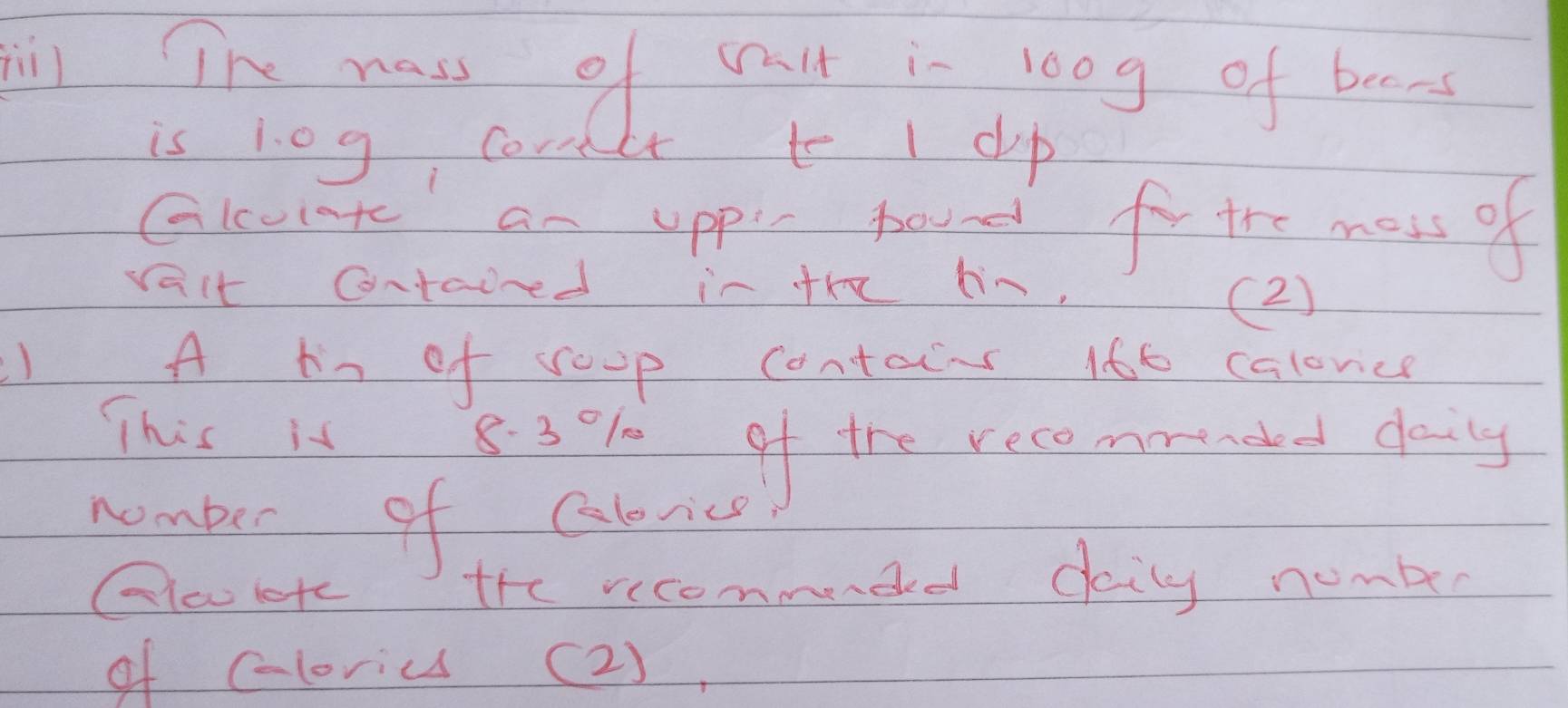 ll Tn wass of valt i- loog of beens 
is 10g cornct to I clp 
Glcunt an uppl round for the moss of 
valt contaired in the hin, (2) 
A hn of roup contains 166 calovice 
This is 83% of the recemended daily 
nomber of Caborics 
Gloltc the recommended daily number 
of cloriu (2),