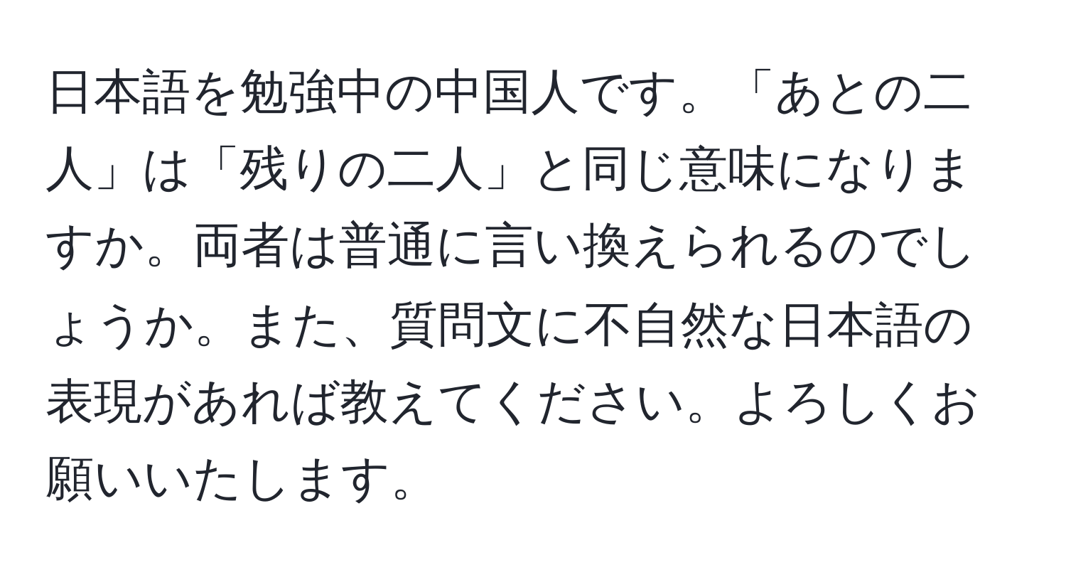 日本語を勉強中の中国人です。「あとの二人」は「残りの二人」と同じ意味になりますか。両者は普通に言い換えられるのでしょうか。また、質問文に不自然な日本語の表現があれば教えてください。よろしくお願いいたします。