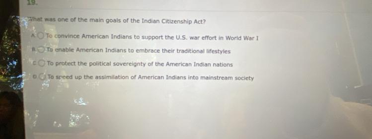 What was one of the main goals of the Indian Citizenship Act?
A To convince American Indians to support the U.S. war effort in World War I
B. To enable American Indians to embrace their traditional lifestyles
To protect the political sovereignty of the American Indian nations
To speed up the assimilation of American Indians into mainstream society