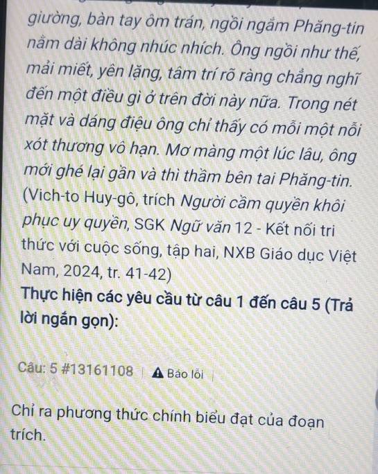 giường, bàn tay ôm trán, ngồi ngắm Phăng-tin 
nằm dài không nhúc nhích. Ông ngồi như thế, 
mải miết, yên lặng, tâm trí rõ ràng chẳng nghĩ 
đến một điều gì ở trên đời này nữa. Trong nét 
mặt và dáng điệu ông chỉ thấy có mỗi một nỗi 
xót thương vô hạn. Mơ màng một lúc lâu, ông 
mới ghé lại gần và thì thầm bên tai Phăng-tin. 
(Vich-to Huy-gô, trích Người cầm quyền khôi 
phục uy quyền, SGK Ngữ văn 12 - Kết nối tri 
thức với cuộc sống, tập hai, NXB Giáo dục Việt 
Nam, 2024, tr. 41-42) 
Thực hiện các yêu cầu từ câu 1 đến câu 5 (Trả 
lời ngắn gọn): 
Câu: 5 #13161108 Báo lỗi 
Chỉ ra phương thức chính biểu đạt của đoạn 
trích.