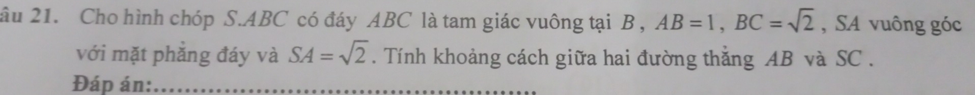 âu 21. Cho hình chóp S. ABC có đáy ABC là tam giác vuông tại B , AB=1, BC=sqrt(2) , SA vuông góc 
với mặt phẳng đáy và SA=sqrt(2). Tính khoảng cách giữa hai đường thắng AB và SC. 
Đáp án: