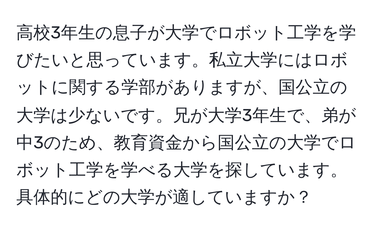 高校3年生の息子が大学でロボット工学を学びたいと思っています。私立大学にはロボットに関する学部がありますが、国公立の大学は少ないです。兄が大学3年生で、弟が中3のため、教育資金から国公立の大学でロボット工学を学べる大学を探しています。具体的にどの大学が適していますか？