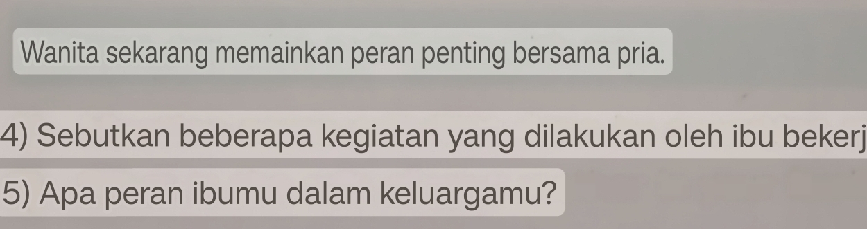 Wanita sekarang memainkan peran penting bersama pria. 
4) Sebutkan beberapa kegiatan yang dilakukan oleh ibu bekerj 
5) Apa peran ibumu dalam keluargamu?