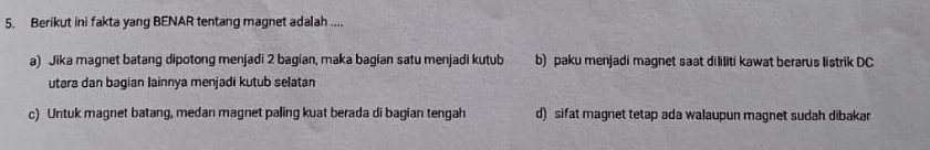 Berikut ini fakta yang BENAR tentang magnet adalah ....
a) Jika magnet batang dipotong menjadi 2 bagian, maka bagian satu menjadi kutub b) paku menjadi magnet saat dililiti kawat berarus listrik DC
utara dan bagian Iainnya menjadi kutub selatan
c) Untuk magnet batang, medan magnet paling kuat berada di bagian tengah d) sifat magnet tetap ada walaupun magnet sudah dibakar