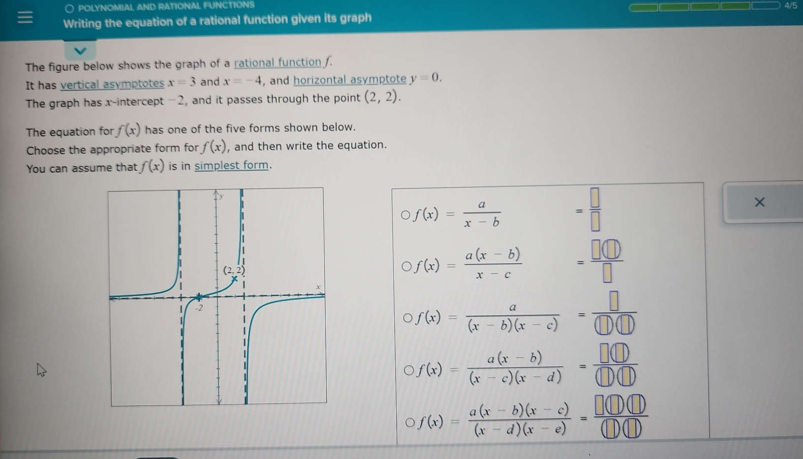 ○ POLYNOMIAL AND RATIONAL FUNCTIONS 4/5
Writing the equation of a rational function given its graph
The figure below shows the graph of a rational function f.
It has vertical asymptotes x=3 and x=-4 , and horizontal asymptote y=0.
The graph has x-intercept -2, and it passes through the point (2,2).
The equation for f(x) has one of the five forms shown below.
Choose the appropriate form for f(x) , and then write the equation.
You can assume that f(x) is in simplest form.
f(x)= a/x-b 
= □ /□  
×
f(x)= (a(x-b))/x-c  = □ (□ )/□  
f(x)= a/(x-b)(x-c) = □ /(□ )(□ ) 
f(x)= (a(x-b))/(x-c)(x-d) = □ (□ )/□ (□ ) 
f(x)= (a(x-b)(x-c))/(x-d)(x-e) = □ (□ )(□ )/(□ )(□ ) 