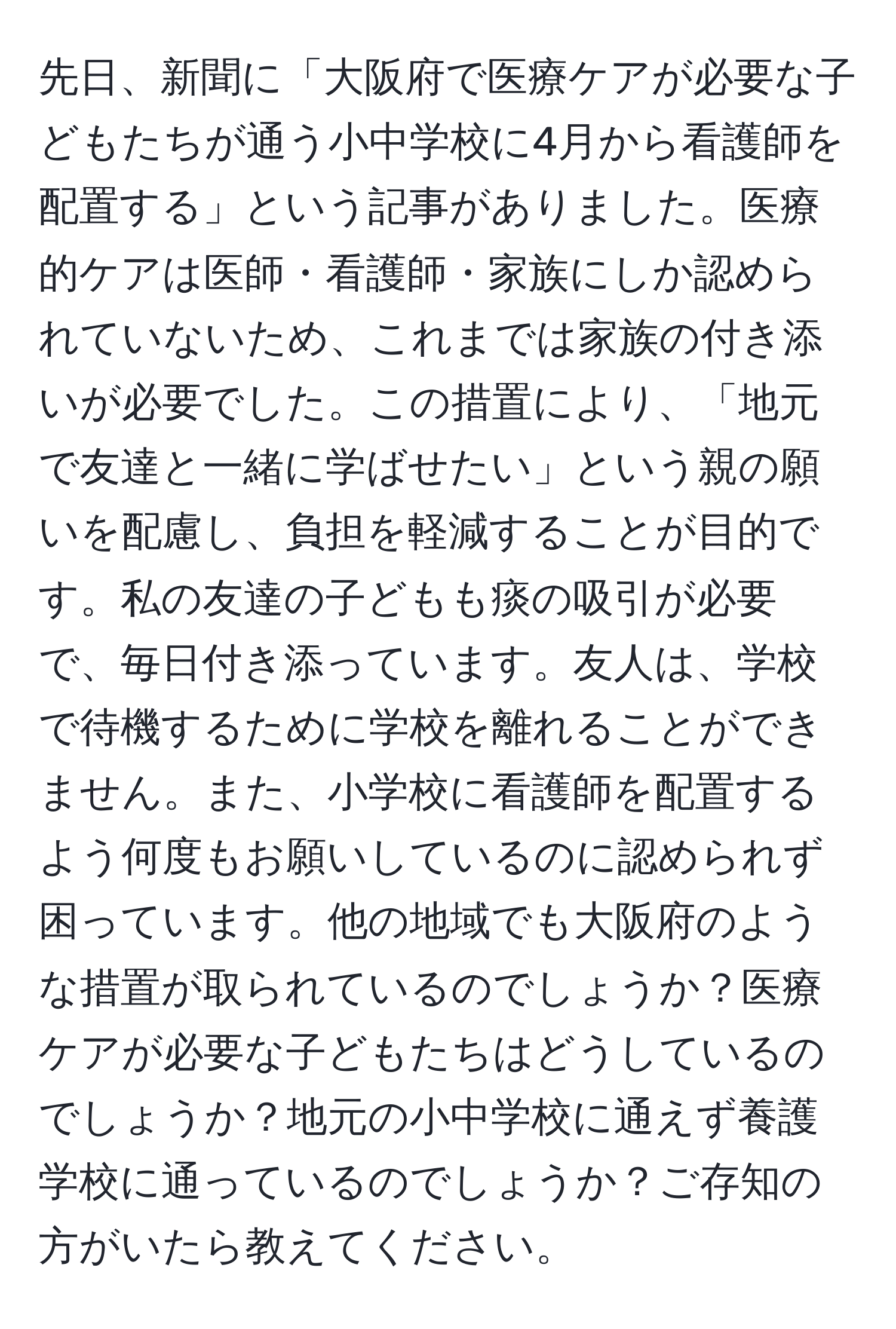 先日、新聞に「大阪府で医療ケアが必要な子どもたちが通う小中学校に4月から看護師を配置する」という記事がありました。医療的ケアは医師・看護師・家族にしか認められていないため、これまでは家族の付き添いが必要でした。この措置により、「地元で友達と一緒に学ばせたい」という親の願いを配慮し、負担を軽減することが目的です。私の友達の子どもも痰の吸引が必要で、毎日付き添っています。友人は、学校で待機するために学校を離れることができません。また、小学校に看護師を配置するよう何度もお願いしているのに認められず困っています。他の地域でも大阪府のような措置が取られているのでしょうか？医療ケアが必要な子どもたちはどうしているのでしょうか？地元の小中学校に通えず養護学校に通っているのでしょうか？ご存知の方がいたら教えてください。