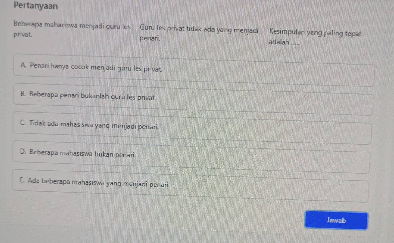 Pertanyaan
Beberapa mahasiswa menjadi guru les Guru les privat tidak ada yang menjadi Kesimpulan yang paling tepat
penari.
privat. adalah -----
A. Penari hanya cocok menjadi guru les privat.
B. Beberapa penari bukanlah guru les privat.
C. Tidak ada mahasiswa yang menjadi penari.
D. Beberapa mahasiswa bukan penari.
E. Ada beberapa mahasiswa yang menjadi penari.
Jawab