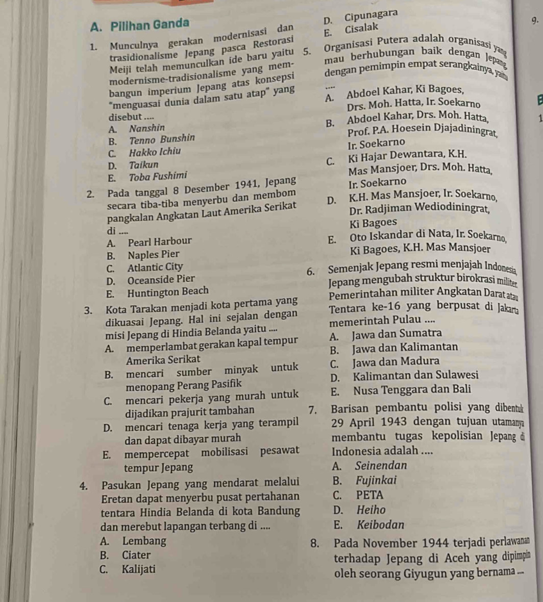 A. Pilihan Ganda
1. Munculnya gerakan modernisasi dan D. Cipunagara
9.
trasidionalisme Jepang pasca Restorasi E. Cisalak
Meiji telah memunculkan ide baru yaitu 5. Organisasi Putera adalah organisasi yan
mau berhubungan baik dengan Jepan
dengan pemimpin empat serangkainya, yan 
modernisme-tradisionalisme yang mem-
bangun imperium Jepang atas konsepsi
“menguasai dunia dalam satu atap” yang A. Abdoel Kahar, Ki Bagoes,
Drs. Moh. Hatta, Ir. Soekarno E
disebut ....
A. Nanshin B. Abdoel Kahar, Drs. Moh. Hatta, 1
B. Tenno Bunshin
Prof. P.A. Hoesein Djajadiningrat,
Ir. Soekarno
C. Hakko Ichiu
D. Taikun
C. Ki Hajar Dewantara, K.H.
E. Toba Fushimi Mas Mansjoer, Drs. Moh. Hatta,
2. Pada tanggal 8 Desember 1941, Jepang
Ir. Soekarno
D. K.H. Mas Mansjoer, Ir. Soekarno,
secara tiba-tiba menyerbu dan membom
pangkalan Angkatan Laut Amerika Serikat
Dr. Radjiman Wediodiningrat,
di .... Ki Bagoes
A. Pearl Harbour E. Oto Iskandar di Nata, Ir. Soekarno,
B. Naples Pier Ki Bagoes, K.H. Mas Mansjoer
C. Atlantic City 6. Semenjak Jepang resmi menjajah Indonesia
D. Oceanside Pier  Jepang mengubah struktur birokrasi militer
E. Huntington Beach Pemerintahan militer Angkatan Darat atar
3. Kota Tarakan menjadi kota pertama yang Tentara ke-16 yang berpusat di Jakarta
dikuasai Jepang. Hal ini sejalan dengan
misi Jepang di Hindia Belanda yaitu .... memerintah Pulau ....
A. memperlambat gerakan kapal tempur A. Jawa dan Sumatra
Amerika Serikat B. Jawa dan Kalimantan
B. mencari sumber minyak untuk C. Jawa dan Madura
D. Kalimantan dan Sulawesi
menopang Perang Pasifik
C. mencari pekerja yang murah untuk E. Nusa Tenggara dan Bali
dijadikan prajurit tambahan 7. Barisan pembantu polisi yang dibentuk
D. mencari tenaga kerja yang terampil 29 April 1943 dengan tujuan utamanya
dan dapat dibayar murah membantu tugas kepolisian Jepang đ
E. mempercepat mobilisasi pesawat Indonesia adalah ....
tempur Jepang A. Seinendan
4. Pasukan Jepang yang mendarat melalui B. Fujinkai
Eretan dapat menyerbu pusat pertahanan C. PETA
tentara Hindia Belanda di kota Bandung D. Heiho
dan merebut lapangan terbang di .... E. Keibodan
A. Lembang 8. Pada November 1944 terjadi perlawanan
B. Ciater
terhadap Jepang di Aceh yang dipimpin
C. Kalijati
oleh seorang Giyugun yang bernama ...