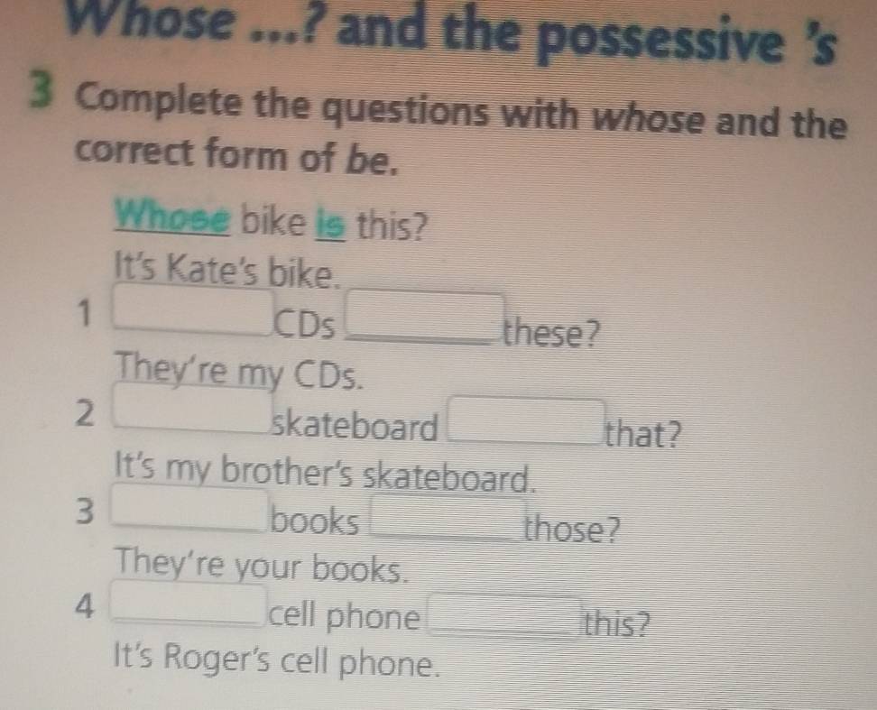 Whose ...? and the possessive's
3 Complete the questions with whose and the
correct form of be.
Whose bike is this?
It's Kate's bike.
1 _  ∴ △ ADC=9
CD: 5□ _ these?
They're my CDs.
2 □  
skateboard □ that? 
It's my brother's skateboard.
3 _ □  ∴ △ ADE)(AS) books □ those?
They're your books.
4 _ ∴ ∠ ABC)(AB) cell phone □ t _ his?
=□ 
It's Roger's cell phone.