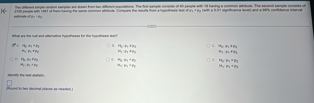 Two different simple random samples are drawn from two different populations. The first sample consists of 40 people with 18 having a common attribute. The second sample consists of
2100 people with 1481 of them having the same common attribute. Compare the results from a hypothesis test of p_1=p_2 (with a 0.01 significance level) and a 99% confidence interval
estimate of p_1-p_2. 
What are the null and alternative hypotheses for the hypothesis test?
A. H_0:p_1=p_2 B. H_0:p_1≤ p_2 C. H_0:p_1≥ p_2
H_1:p_1!= p_2
H_1:p_1!= p_2
H_1:p_1!= p_2
D. H_0:p_1!= p_2 E. H_0:p_1=p_2 F. H_0:p_1=p_2
H_1:p_1=p_2
H_1:p_1>p_2
H_1:p_1
Identify the test statistic.
(Round to two decimal places as needed.)