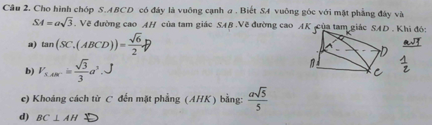 Cho hình chóp S. ABCD có đáy là vuông cạnh a . Biết SA vuông góc với mặt phẳng đáy và
SA=asqrt(3). Vẽ đường cao AH của tam giác SAB.Vẽ đường cao AK của tam giác SAD . Khi đó: 
a) tan (SC,(ABCD))= sqrt(6)/2 
b) V_S,ARC.= sqrt(3)/3 a^3. 
c) Khoảng cách từ C đến mặt phẳng (AHK) bằng:  asqrt(5)/5 
d) BC⊥ AH